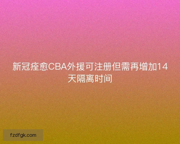 新冠痊愈CBA外援可注册但需再增加14天隔离时间