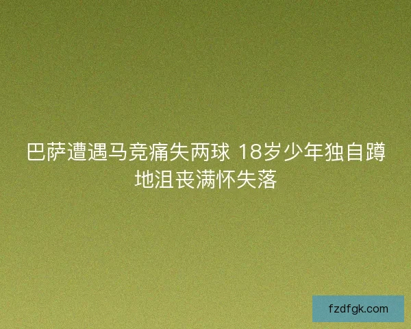 巴萨遭遇马竞痛失两球 18岁少年独自蹲地沮丧满怀失落