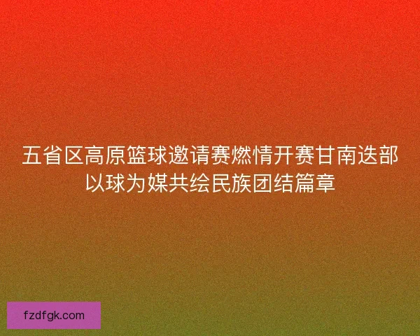 五省区高原篮球邀请赛燃情开赛甘南迭部以球为媒共绘民族团结篇章