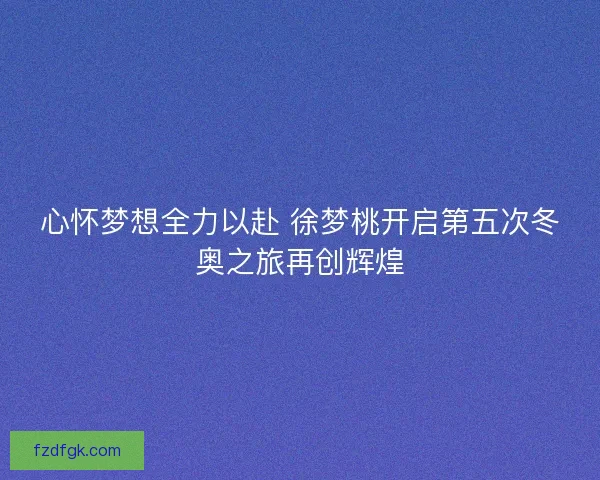 心怀梦想全力以赴 徐梦桃开启第五次冬奥之旅再创辉煌